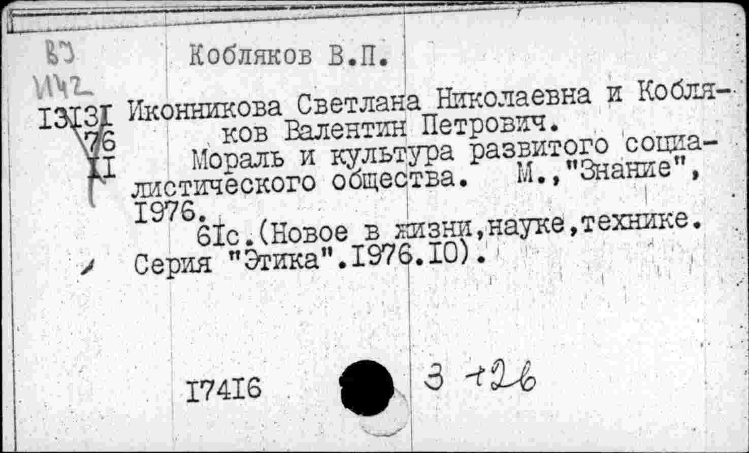 ﻿Кобляков В.П. !	•
Иконникова Светлана Николаевна и Кобля— . ков Валентин Петрович.
Мораль и культура развитого социалистического общества. М.,"Знание", 1976.	|
61с.(Новое в жизни,науке,технике. Серия "Этика".1976.10).
| 1
I